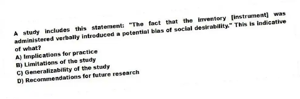 A study includes this statement: "The fact that the inventory [instrument] was administered verbally introduced a potential bias of social desirability." This is indicative of what?
A) Implications for practice
B) Limitations of the study
C) Generalizability of the study
D) Recommendations for future research