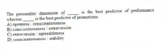 The personality dimension of _____ is the best predictor of performance whereas _____ is the best predictor of promotions.
A) openness / conscientiousness
B) conscientiousness / extraversion
C) extraversion / agreeableness
D) conscientiousness / stability