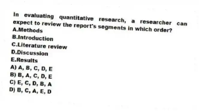 In evaluating quantitative research, a researcher can expect to review the report's segments in which order?
A.Methods
B.Introduction
C.Literature review
D.Discussion
E.Results
A) A, B, C, D, E
B) B, A, C, D, E
C) E, C, D, B, A
D) B, C, A, E, D