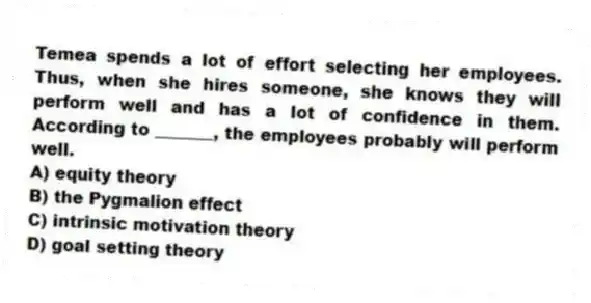 Temea spends a lot of effort selecting her employees. Thus, when she hires someone, she knows they will perform well and has a lot of confidence in them. According to _______, the employees probably will perform well.
A) equity theory
B) the Pygmalion effect
C) intrinsic motivation theory
D) goal setting theory