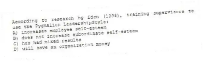 According to research by Eden (1998), training supervisors to use the Pygmalion LeadershipStyle:
A) increases employee self-esteem
B) does not increase subordinate self-esteem
C) has had mixed results
D) will save an organization money