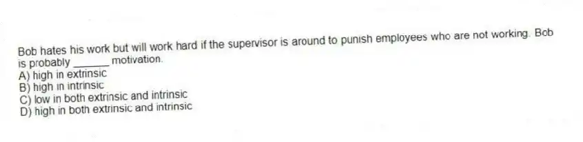 Bob hates his work but will work hard if the supervisor is around to punish employees who are not working. Bob is probably ______ motivation.
A) high in extrinsic
B) high in intrinsic
C) low in both extrinsic and intrinsic
D) high in both extrinsic and intrinsic