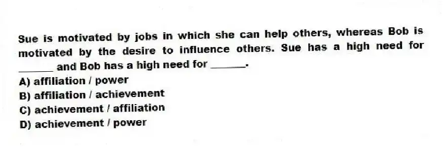 Sue is motivated by jobs in which she can help others, whereas Bob is motivated by the desire to influence others. Sue has a high need for _______ and Bob has a high need for _______.
A) affiliation / power
B) affiliation / achievement
C) achievement / affiliation
D) achievement / power