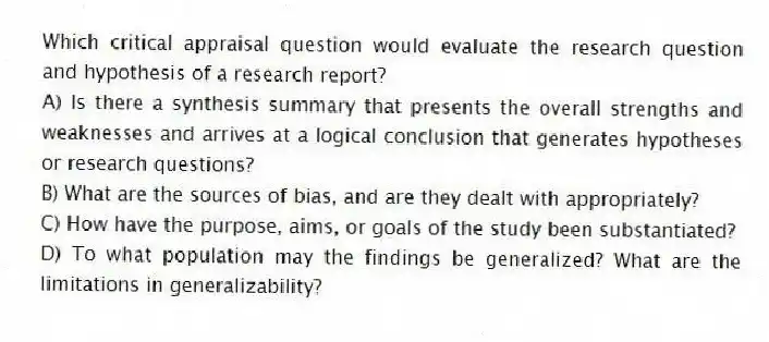 Which critical appraisal question would evaluate the research question and hypothesis of a research report?
A) Is there a synthesis summary that presents the overall strengths and weaknesses and arrives at a logical conclusion that generates hypotheses or research questions?
B) What are the sources of bias, and are they dealt with appropriately?
C) How have the purpose, aims, or goals of the study been substantiated?
D) To what population may the findings be generalized? What are the limitations in generalizability?