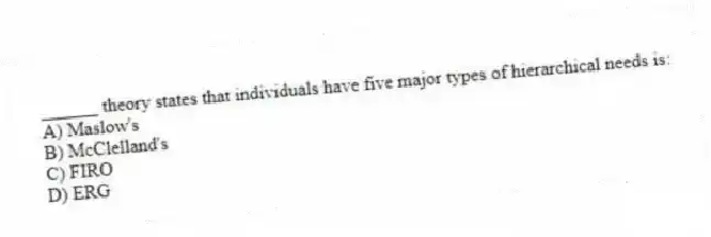 ______ theory states that individuals have five major types of hierarchical needs is:
A) Maslow's
B) McClelland's
C) FIRO
D) ERG
