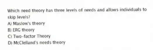 Which need theory has three levels of needs and allows individuals to skip levels?
A) Maslow's theory
B) ERG theory
C) Two-factor Theory
D) McClelland's needs theory
