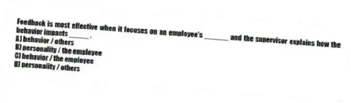 Feedback is most effective when it focuses on an employee's ______ and the supervisor explains how the behavior impacts _____ .
A) behavior / others
B) personality / the employee
C) behavior / the employee
D) personality / others