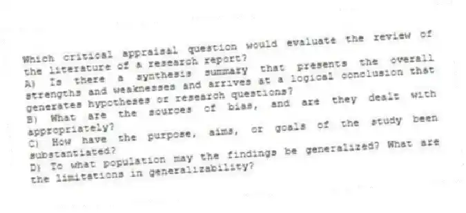 Which critical appraisal question would evaluate the review of the literature of a research report?
A) Is there a synthesis summary that presents the overall strengths and weaknesses and arrives at a logical conclusion that generates hypotheses or research questions?
B) What are the sources of bias, and are they dealt with appropriately?
C) How have the purpose, aims, or goals of the study been substantiated?
D) To what population may the findings be generalized? What are the limitations in generalizability?