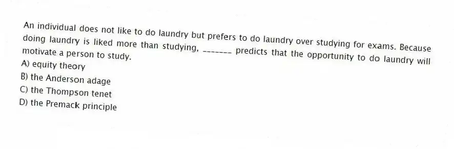 An individual does not like to do laundry but prefers to do laundry over studying for exams. Because doing laundry is liked more than studying, _______ predicts that the opportunity to do laundry will motivate a person to study.
A) equity theory
B) the Anderson adage
C) the Thompson tenet
D) the Premack principle
