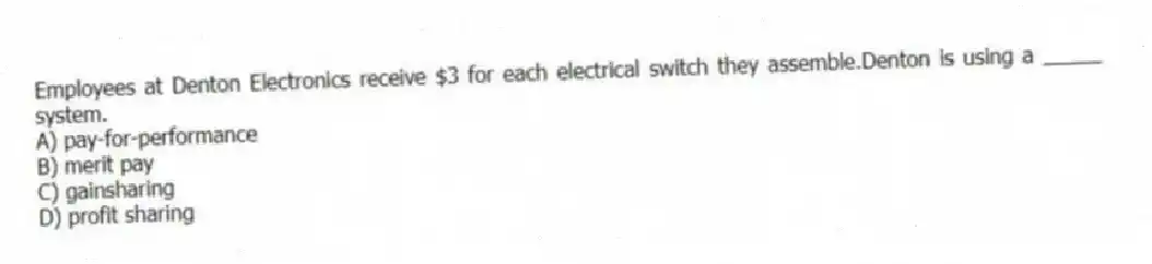 Employees at Denton Electronics receive $3 for each electrical switch they assemble.Denton is using a _____ system.
A) pay-for-performance
B) merit pay
C) gainsharing
D) profit sharing