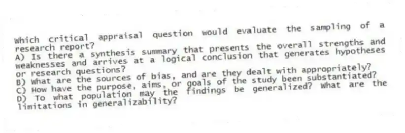 Which critical appraisal question would evaluate the sampling of a research report?
A) Is there a synthesis summary that presents the overall strengths and weaknesses and arrives at a logical conclusion that generates hypotheses or research questions?
B) What are the sources of bias, and are they dealt with appropriately?
C) How have the purpose, aims, or goals of the study been substantiated?
D) To what population may the findings be generalized? What are the limitations in generalizability?
