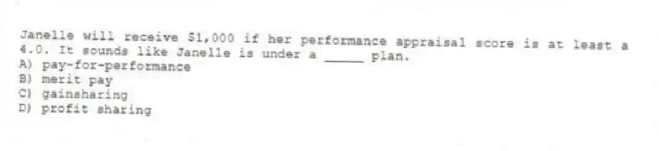 Janelle will receive $1,000 if her performance appraisal score is at least a 4.0. It sounds like Janelle is under a _____ plan.
A) pay-for-performance
B) merit pay
C) gainsharing
D) profit sharing