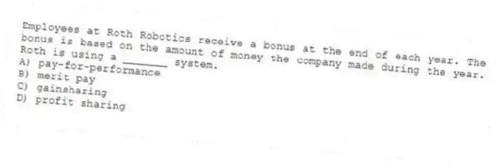 Employees at Roth Robotics receive a bonus at the end of each year. The bonus is based on the amount of money the company made during the year. Roth is using a _______ system.
A) pay-for-performance
B) merit pay
C) gainsharing
D) profit sharing