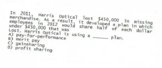 In 2011, Harris Optical lost $450,000 in missing merchandise. As a result, it developed a plan in which employees in 2012 would share half of each dollar under $450,000 that was
Lost. Harris Optical is using a ______ plan.
A) pay-for-performance
B) merit pay
C) gainsharing
D) profit sharing