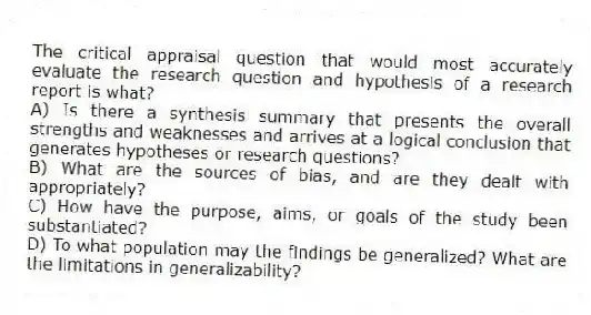 The critical appraisal question that would most accurately evaluate the research question and hypothesis of a research report is what?
A) Is there a synthesis summary that presents the overall strengths and weaknesses and arrives at a logical conclusion that generates hypotheses or research questions?
B) What are the sources of bias, and are they dealt with appropriately?
C) How have the purpose, aims, or goals of the study been substantiated?
D) To what population may the findings be generalized? What are the limitations in generalizability?
