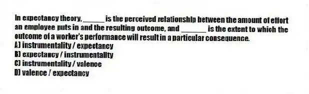 In expectancy theory, _____ is the perceived relationship between the amount of effort an employee puts in and the resulting outcome, and ______ is the extent to which the outcome of a worker's performance will result in a particular consequence.
A) instrumentality / expectancy
B) expectancy / instrumentality
C) instrumentality / valence
D) valence / expectancy