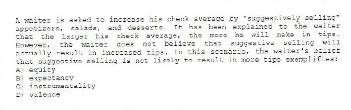 A waiter is asked to increase his check average by "suggestively selling" appetizers, salads, and desserts. It has been explained to the waiter that the larger his check average, the more he will make in tips. However, the waiter does not believe that suggestive selling will actually result in increased tips. In this scenario, the waiter's belief that suggestive selling is not likely to result in more tips exemplifies:
A) equity
B) expectancy
C) instrumentality
D) valence