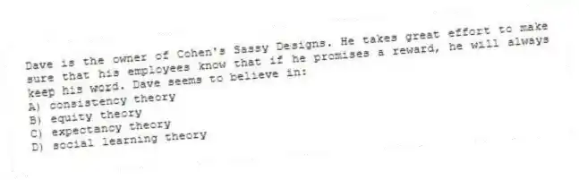 Dave is the owner of Cohen's Sassy Designs. He takes great effort to make sure that his employees know that if he promises a reward, he will always keep his word. Dave seems to believe in:
A) consistency theory
B) equity theory
C) expectancy theory
D) social learning theory