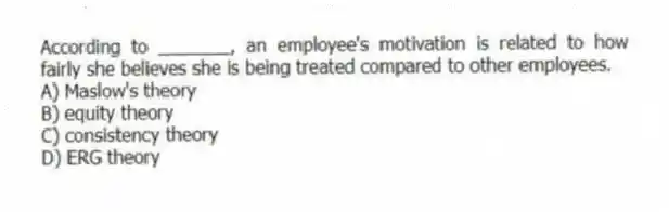 According to _______, an employee's motivation is related to how fairly she believes she is being treated compared to other employees.
A) Maslow's theory
B) equity theory
C) consistency theory
D) ERG theory