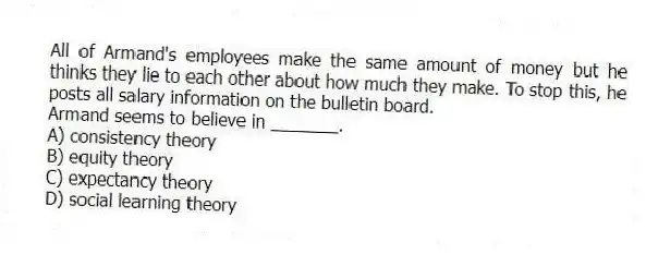 All of Armand's employees make the same amount of money but he thinks they lie to each other about how much they make. To stop this, he posts all salary information on the bulletin board.
Armand seems to believe in _______.
A) consistency theory
B) equity theory
C) expectancy theory
D) social learning theory