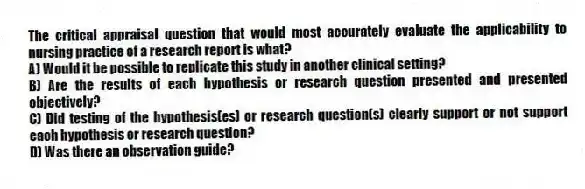 The critical appraisal question that would most accurately evaluate the applicability to nursing practice of a research report is what?
A) Would it be possible to replicate this study in another clinical setting?
B) Are the results of each hypothesis or research question presented and presented objectively?
C) Did testing of the hypothesis(es) or research question(s) clearly support or not support each hypothesis or research question?
D) Was there an observation guide?