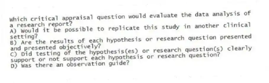 Which critical appraisal question would evaluate the data analysis of a research report?
A) Would it be possible to replicate this study in another clinical setting?
B) Are the results of each hypothesis or research question presented and presented objectively?
C) Did testing of the hypothesis(es) or research question(s) clearly support or not support each hypothesis or research question?
D) Was there an observation guide?