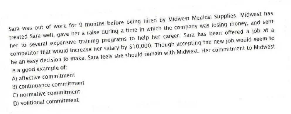 Sara was out of work for 9 months before being hired by Midwest Medical Supplies. Midwest has treated Sara well, gave her a raise during a time in which the company was losing money, and sent her to several expensive training programs to help her career. Sara has been offered a job at a competitor that would increase her salary by $10,000. Though accepting the new job would seem to be an easy decision to make, Sara feels she should remain with Midwest. Her commitment to Midwest is a good example of:
A) affective commitment
B) continuance commitment
C) normative commitment
D) volitional commitment
