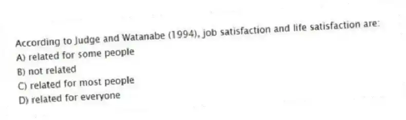 According to Judge and Watanabe (1994), job satisfaction and life satisfaction are:
A) related for some people
B) not related
C) related for most people
D) related for everyone