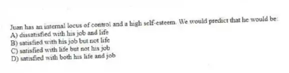 Juan has an internal locus of control and a high self-esteem. We would predict that he would be:
A) dissatisfied with his job and life
B) satisfied with his job but not life
C) satisfied with life but not his job
D) satisfied with both his life and job