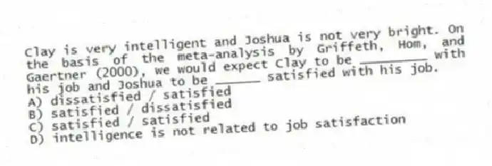 Clay is very intelligent and Joshua is not very bright. On the basis of the meta-analysis by Griffeth, Hom, and Gaertner (2000), we would expect Clay to be _________ with his job and Joshua to be ______ satisfied with his job.
A) dissatisfied / satisfied
B) satisfied / dissatisfied
C) satisfied / satisfied
D) intelligence is not related to job satisfaction