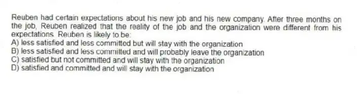 Reuben had certain expectations about his new job and his new company. After three months on the job, Reuben realized that the reality of the job and the organization were different from his expectations. Reuben is likely to be:
A) less satisfied and less committed but will stay with the organization
B) less satisfied and less committed and will probably leave the organization
C) satisfied but not committed and will stay with the organization
D) satisfied and committed and will stay with the organization
