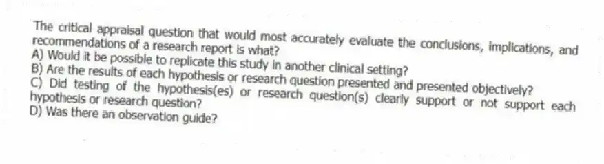 The critical appraisal question that would most accurately evaluate the conclusions, implications, and recommendations of a research report is what?
A) Would it be possible to replicate this study in another clinical setting?
B) Are the results of each hypothesis or research question presented and presented objectively?
C) Did testing of the hypothesis(es) or research question(s) clearly support or not support each hypothesis or research question?
D) Was there an observation guide?