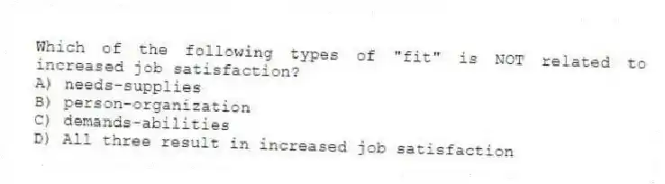 Which of the following types of "fit" is NOT related to increased job satisfaction?
A) needs-supplies
B) person-organization
C) demands-abilities
D) All three result in increased job satisfaction