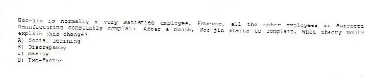 Woo-jin is normally a very satisfied employee. However, all the other employees at Surrette Manufacturing constantly complain. After a month, Woo-jin starts to complain. What theory would explain this change?
A) Social learning
B) Discrepancy
C) Maslow
D) Two-factor