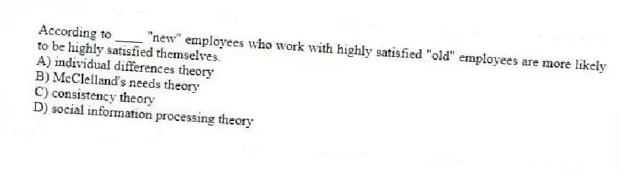 According to ____ "new" employees who work with highly satisfied "old" employees are more likely to be highly satisfied themselves.
A) individual differences theory
B) McClelland's needs theory
C) consistency theory
D) social information processing theory