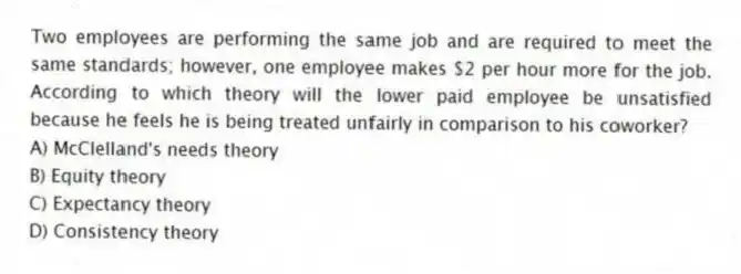 Two employees are performing the same job and are required to meet the same standards; however, one employee makes $2 per hour more for the job. According to which theory will the lower paid employee be unsatisfied because he feels he is being treated unfairly in comparison to his coworker?
A) McClelland's needs theory
B) Equity theory
C) Expectancy theory
D) Consistency theory