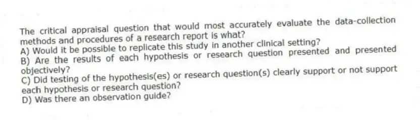 The critical appraisal question that would most accurately evaluate the data-collection methods and procedures of a research report is what?
A) Would it be possible to replicate this study in another clinical setting?
B) Are the results of each hypothesis or research question presented and presented objectively?
C) Did testing of the hypothesis(es) or research question(s) clearly support or not support each hypothesis or research question?
D) Was there an observation guide?