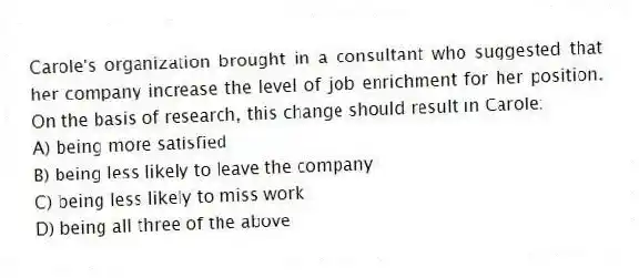 Carole's organization brought in a consultant who suggested that her company increase the level of job enrichment for her position. On the basis of research, this change should result in Carole:
A) being more satisfied
B) being less likely to leave the company
C) being less likely to miss work
D) being all three of the above