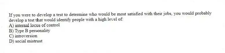 If you were to develop a test to determine who would be most satisfied with their jobs, you would probably develop a test that would identify people with a high level of:
A) internal locus of control
B) Type B personality
C) introversion
D) social mistrust