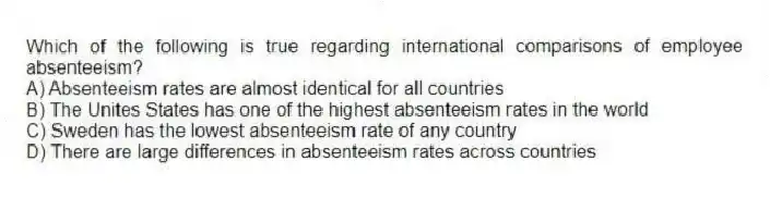Which of the following is true regarding international comparisons of employee absenteeism?
A) Absenteeism rates are almost identical for all countries
B) The Unites States has one of the highest absenteeism rates in the world
C) Sweden has the lowest absenteeism rate of any country
D) There are large differences in absenteeism rates across countries