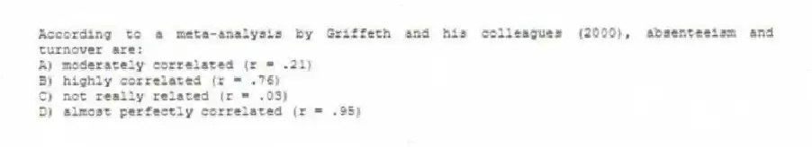 According to a meta-analysis by Griffeth and his colleagues (2000), absenteeism and turnover are:
A) moderately correlated (r = .21)
B) highly correlated (r = .76)
C) not really related (r = .03)
D) almost perfectly correlated (r = .95)