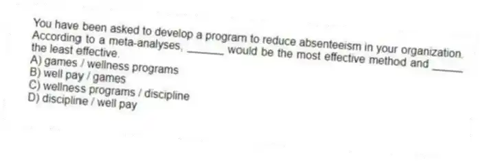 You have been asked to develop a program to reduce absenteeism in your organization. According to a meta-analyses, ______ would be the most effective method and _____ the least effective.
A) games / wellness programs
B) well pay / games
C) wellness programs / discipline
D) discipline / well pay