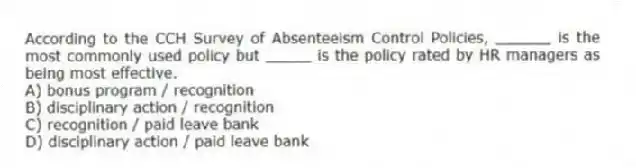 According to the CCH Survey of Absenteeism Control Policies, ______ is the most commonly used policy but _____ is the policy rated by HR managers as being most effective.
A) bonus program / recognition
B) disciplinary action / recognition
C) recognition / paid leave bank
D) disciplinary action / paid leave bank