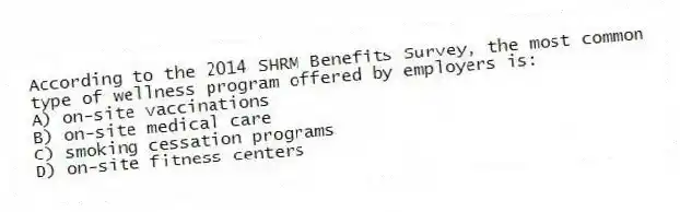 According to the 2014 SHRM Benefits Survey, the most common type of wellness program offered by employers is:
A) on-site vaccinations
B) on-site medical care
C) smoking cessation programs
D) on-site fitness centers