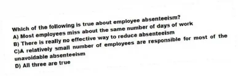 Which of the following is true about employee absenteeism?
A) Most employees miss about the same number of days of work
B) There is really no effective way to reduce absenteeism
C)A relatively small number of employees are responsible for most of the unavoidable absenteeism
D) All three are true