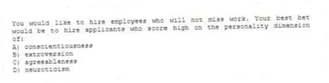 You would like to hire employees who will not miss work. Your best bet would be to hire applicants who score high on the personality dimension of:
A) conscientiousness
B) extroversion
C) agreeableness
D) neuroticism