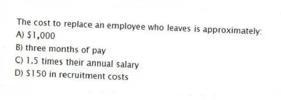 The cost to replace an employee who leaves is approximately:
A) $1,000
B) three months of pay
C) 1.5 times their annual salary
D) $150 in recruitment costs