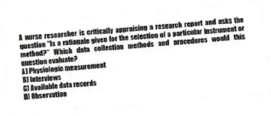 A nurse researcher is critically appraising a research report and asks the question "Is a rationale given for the selection of a particular instrument or method?" Which data collection methods and procedures would this question evaluate?
A) Physiologic measurement
B) Interviews
C) Available data records
D) Observation