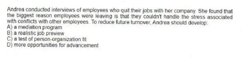 Andrea conducted interviews of employees who quit their jobs with her company. She found that the biggest reason employees were leaving is that they couldn't handle the stress associated with conflicts with other employees. To reduce future turnover, Andrea should develop:
A) a mediation program
B) a realistic job preview
C) a test of person-organization fit
D) more opportunities for advancement