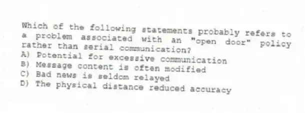 Which of the following statements probably refers to a problem associated with an "open door" policy rather than serial communication?
A) Potential for excessive communication
B) Message content is often modified
C) Bad news is seldom relayed
D) The physical distance reduced accuracy